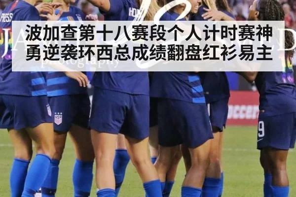 波加查第十八赛段个人计时赛神勇逆袭环西总成绩翻盘红衫易主