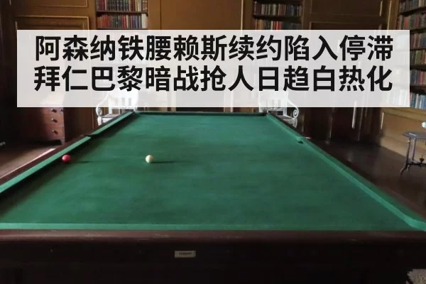 阿森纳铁腰赖斯续约陷入停滞拜仁巴黎暗战抢人日趋白热化